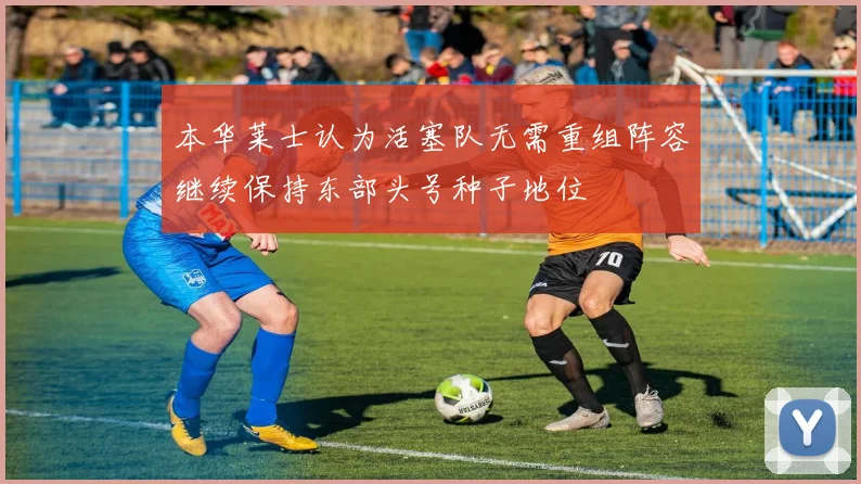 本华莱士认为活塞队无需重组阵容继续保持东部头号种子地位