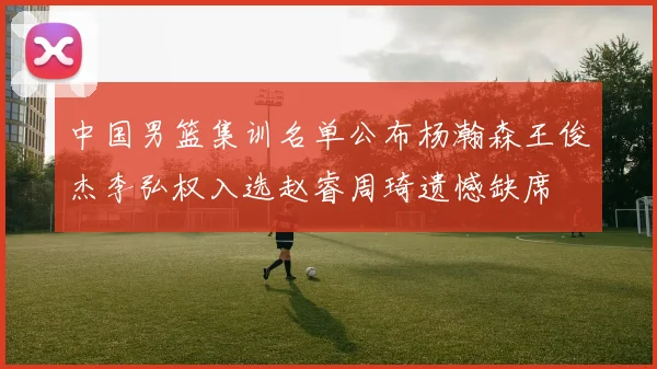 中国男篮集训名单公布杨瀚森王俊杰李弘权入选赵睿周琦遗憾缺席