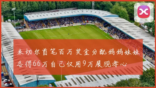 米切尔首笔百万奖金分配妈妈妹妹各得66万自己仅用9万展现孝心