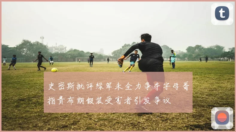 史密斯批评绿军未全力争夺字母哥指责布朗假装受害者引发争议