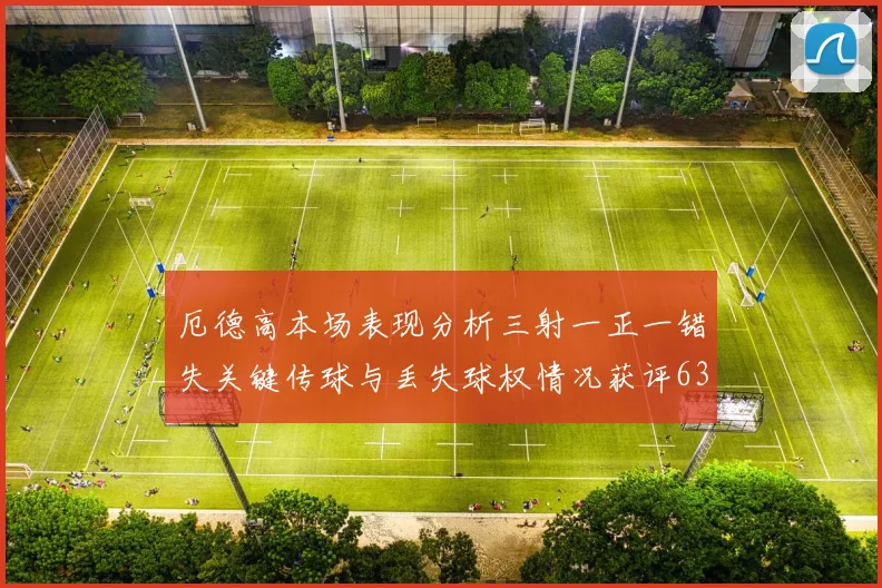 厄德高本场表现分析三射一正一错失关键传球与丢失球权情况获评63分