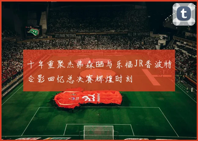 十年重聚杰弗森晒与乐福JR香波特合影回忆总决赛辉煌时刻