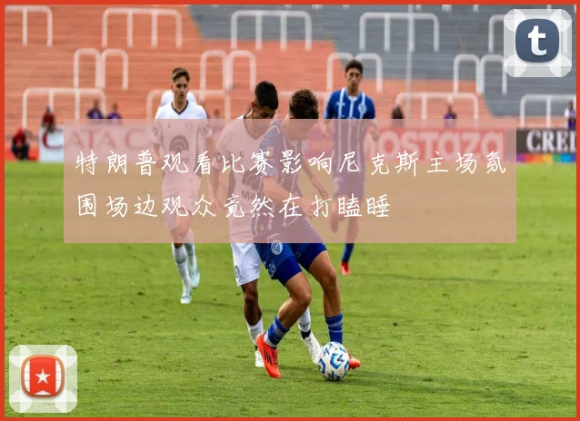 特朗普观看比赛影响尼克斯主场氛围场边观众竟然在打瞌睡