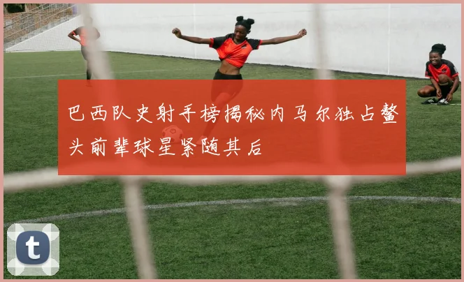 巴西队史射手榜揭秘内马尔独占鳌头前辈球星紧随其后