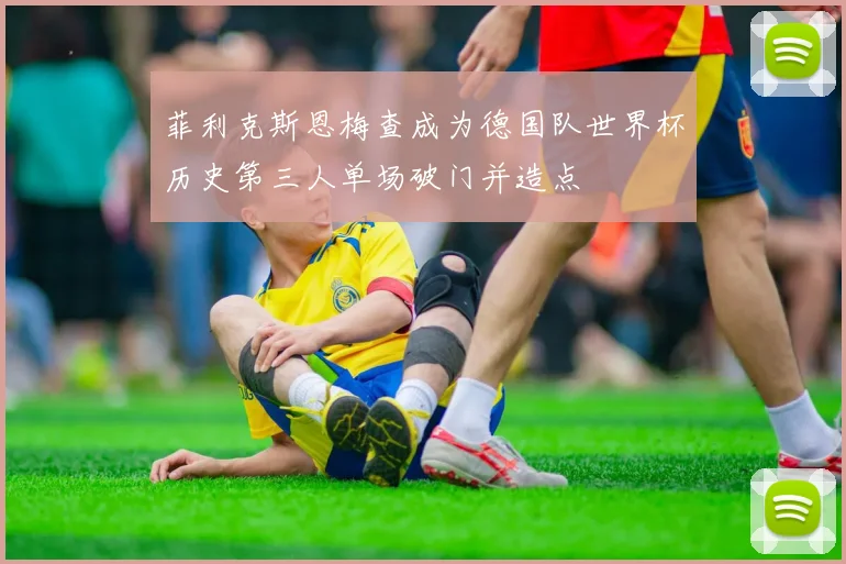 菲利克斯恩梅查成为德国队世界杯历史第三人单场破门并造点