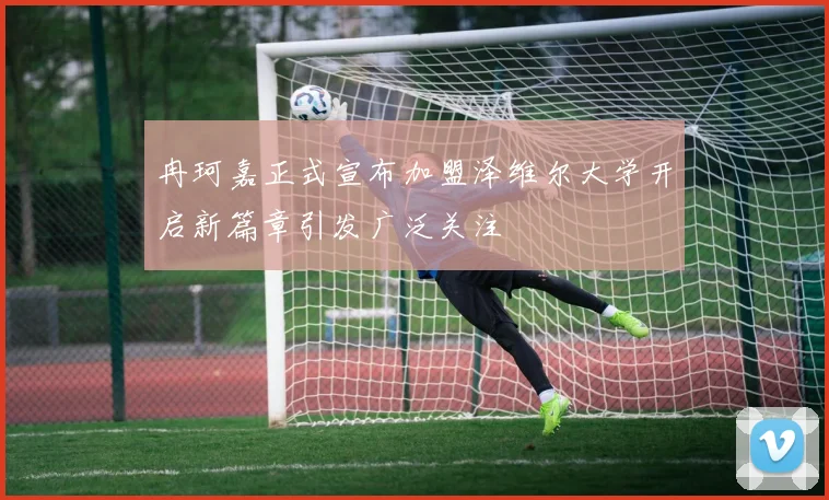 冉珂嘉正式宣布加盟泽维尔大学开启新篇章引发广泛关注