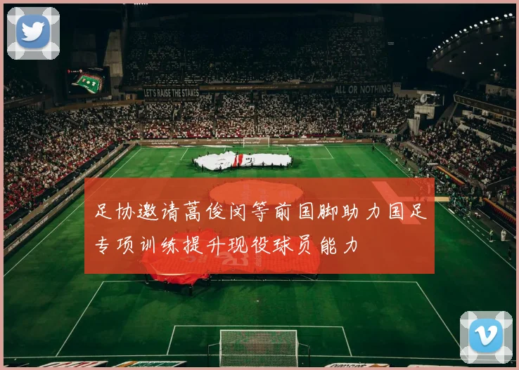 足协邀请蒿俊闵等前国脚助力国足专项训练提升现役球员能力