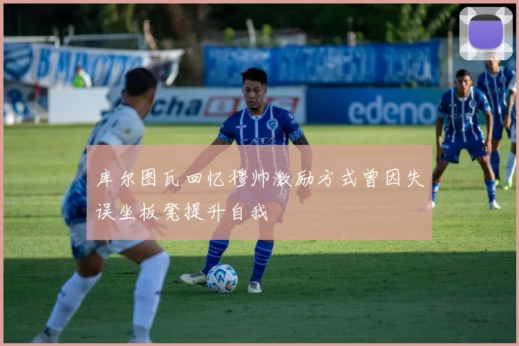 库尔图瓦回忆穆帅激励方式曾因失误坐板凳提升自我