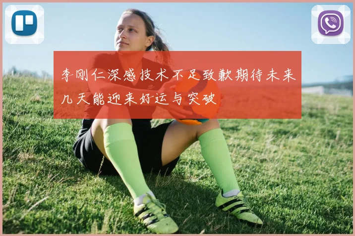 李刚仁深感技术不足致歉期待未来几天能迎来好运与突破