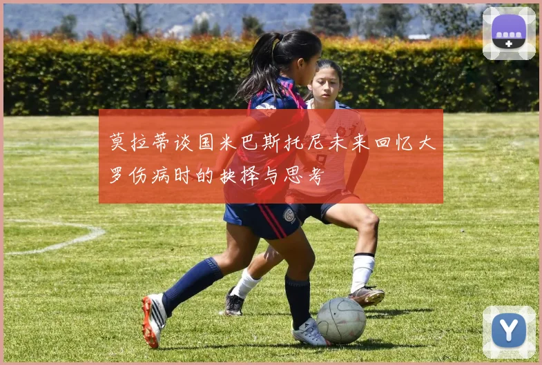 莫拉蒂谈国米巴斯托尼未来回忆大罗伤病时的抉择与思考