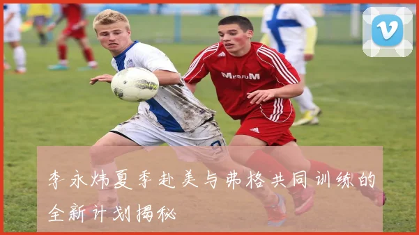 李永炜夏季赴美与弗格共同训练的全新计划揭秘