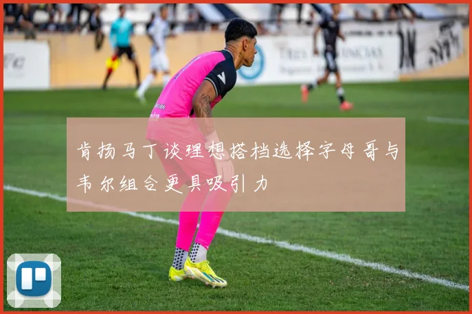 肯扬马丁谈理想搭档选择字母哥与韦尔组合更具吸引力