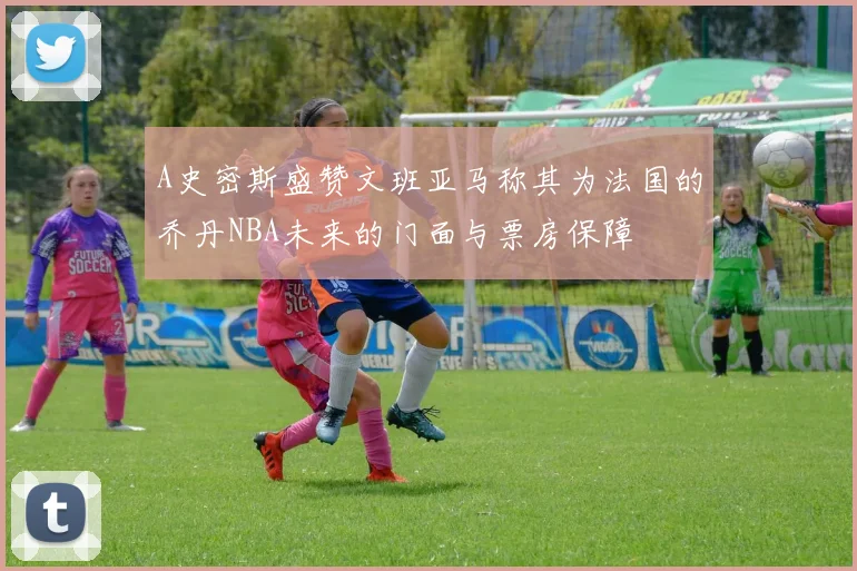 A史密斯盛赞文班亚马称其为法国的乔丹NBA未来的门面与票房保障