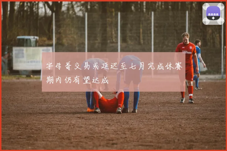 字母哥交易或延迟至七月完成休赛期内仍有望达成