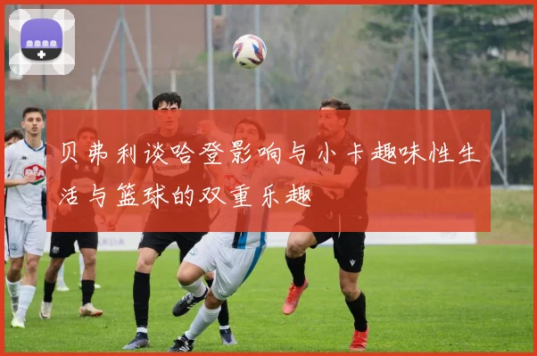 贝弗利谈哈登影响与小卡趣味性生活与篮球的双重乐趣