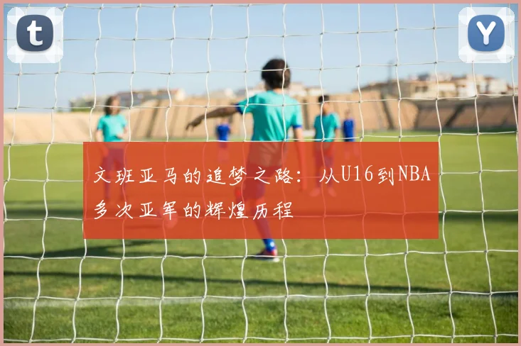 文班亚马的追梦之路:从U16到NBA多次亚军的辉煌历程
