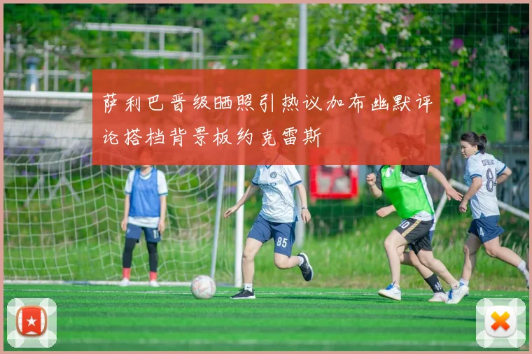萨利巴晋级晒照引热议加布幽默评论搭档背景板约克雷斯