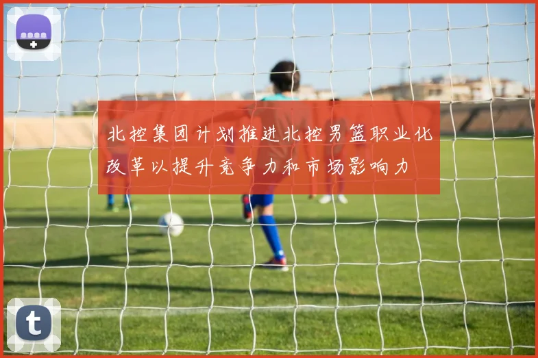 北控集团计划推进北控男篮职业化改革以提升竞争力和市场影响力