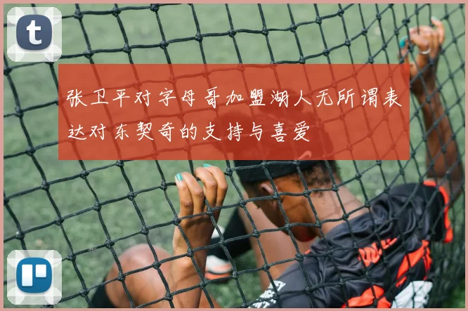 张卫平对字母哥加盟湖人无所谓表达对东契奇的支持与喜爱
