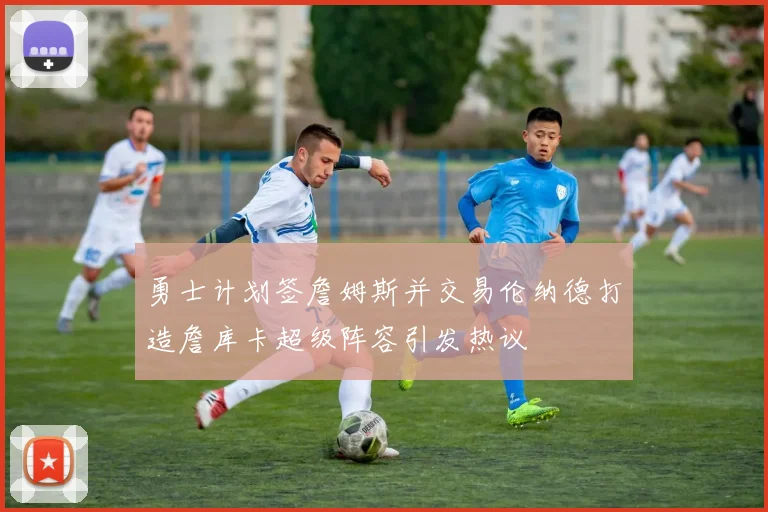 勇士计划签詹姆斯并交易伦纳德打造詹库卡超级阵容引发热议