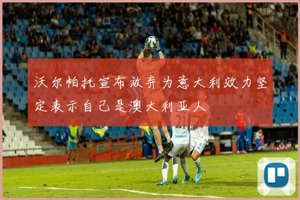 沃尔帕托宣布放弃为意大利效力坚定表示自己是澳大利亚人