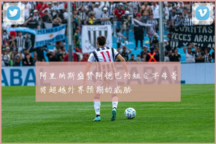 阿里纳斯盛赞阿德巴约组合字母哥将超越外界预期的威胁