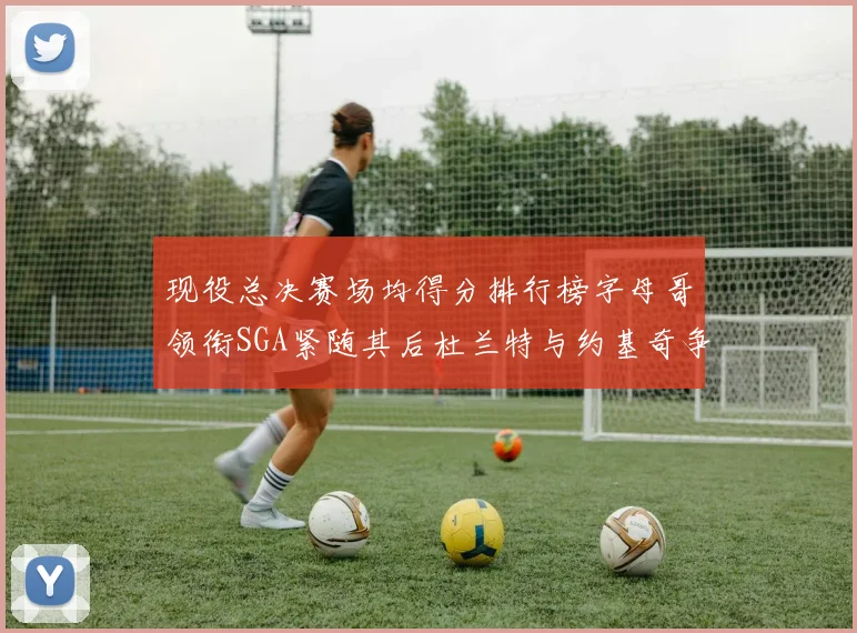现役总决赛场均得分排行榜字母哥领衔SGA紧随其后杜兰特与约基奇争夺第三名