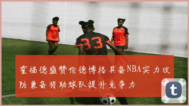 霍福德盛赞伦德博格具备NBA实力攻防兼备将助球队提升竞争力