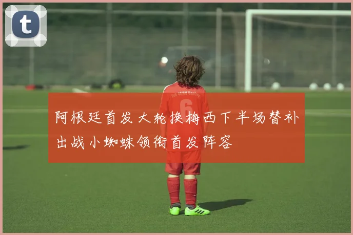 阿根廷首发大轮换梅西下半场替补出战小蜘蛛领衔首发阵容