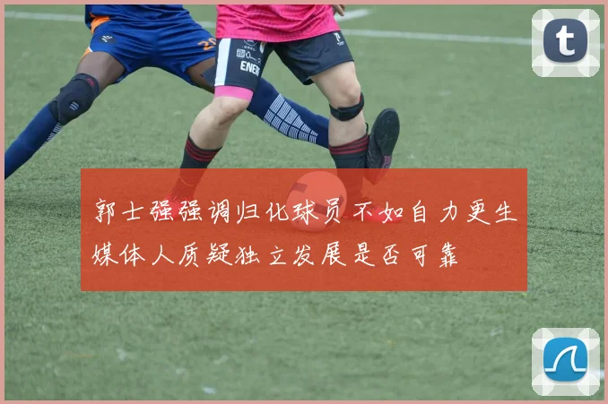 郭士强强调归化球员不如自力更生媒体人质疑独立发展是否可靠