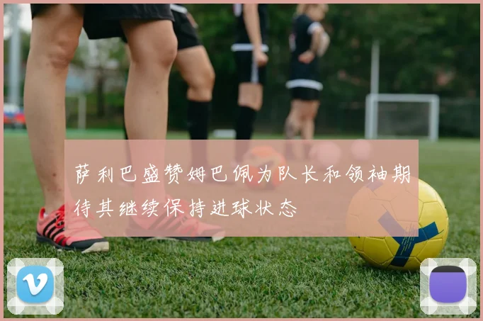 萨利巴盛赞姆巴佩为队长和领袖期待其继续保持进球状态