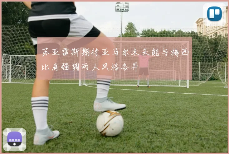 苏亚雷斯期待亚马尔未来能与梅西比肩强调两人风格各异