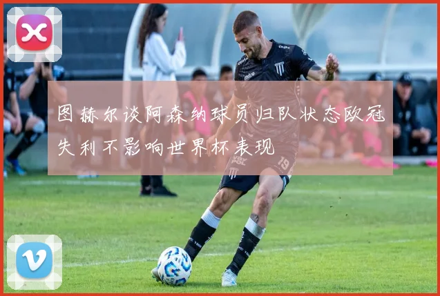图赫尔谈阿森纳球员归队状态欧冠失利不影响世界杯表现