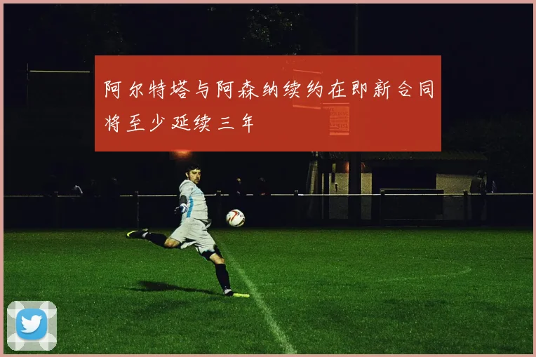 阿尔特塔与阿森纳续约在即新合同将至少延续三年
