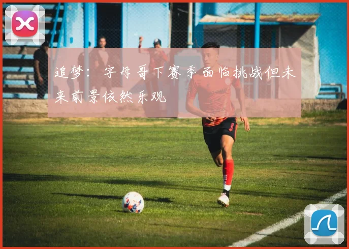 追梦：字母哥下赛季面临挑战但未来前景依然乐观